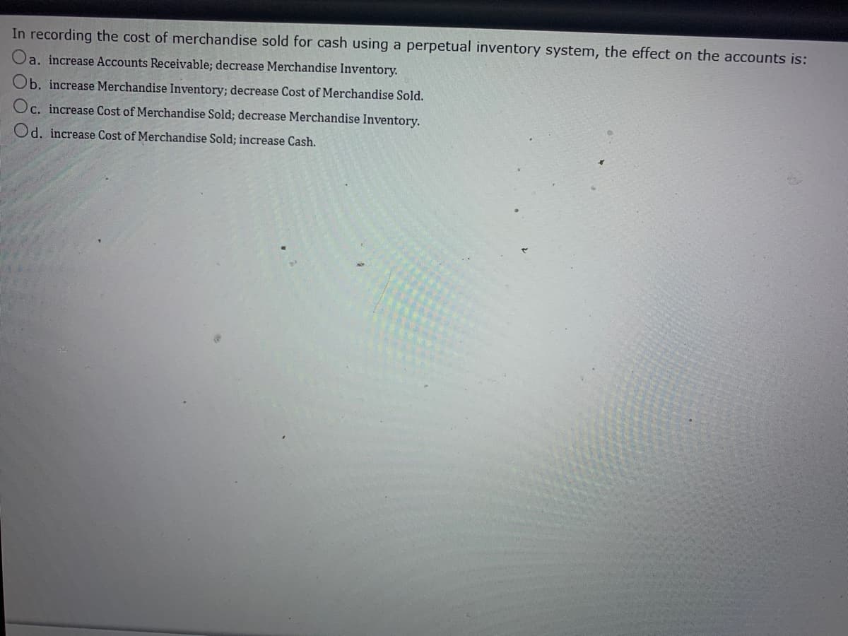 In recording the cost of merchandise sold for cash using a perpetual inventory system, the effect on the accounts is:
Oa. increase Accounts Receivable; decrease Merchandise Inventory.
Ob. increase Merchandise Inventory; decrease Cost of Merchandise Sold.
Oc. increase Cost of Merchandise Sold; decrease Merchandise Inventory.
Od. increase Cost of Merchandise Sold; increase Cash.
