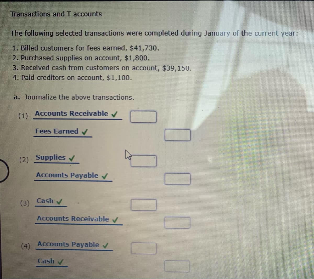 Transactions and T accounts
The following selected transactions were completed during January of the current year:
1. Billed customers for fees earned, $41,730.
2. Purchased supplies on account, $1,800.
3. Received cash from customers on account, $39,150.
4. Paid creditors on account, $1,100.
a. Journalize the above transactions.
(1)
Accounts Receivable v
Fees Earned
(2) Supplies
Accounts Payable
Cash
(3)
Accounts Receivable v
(4)
Accounts Payable v
Cash
