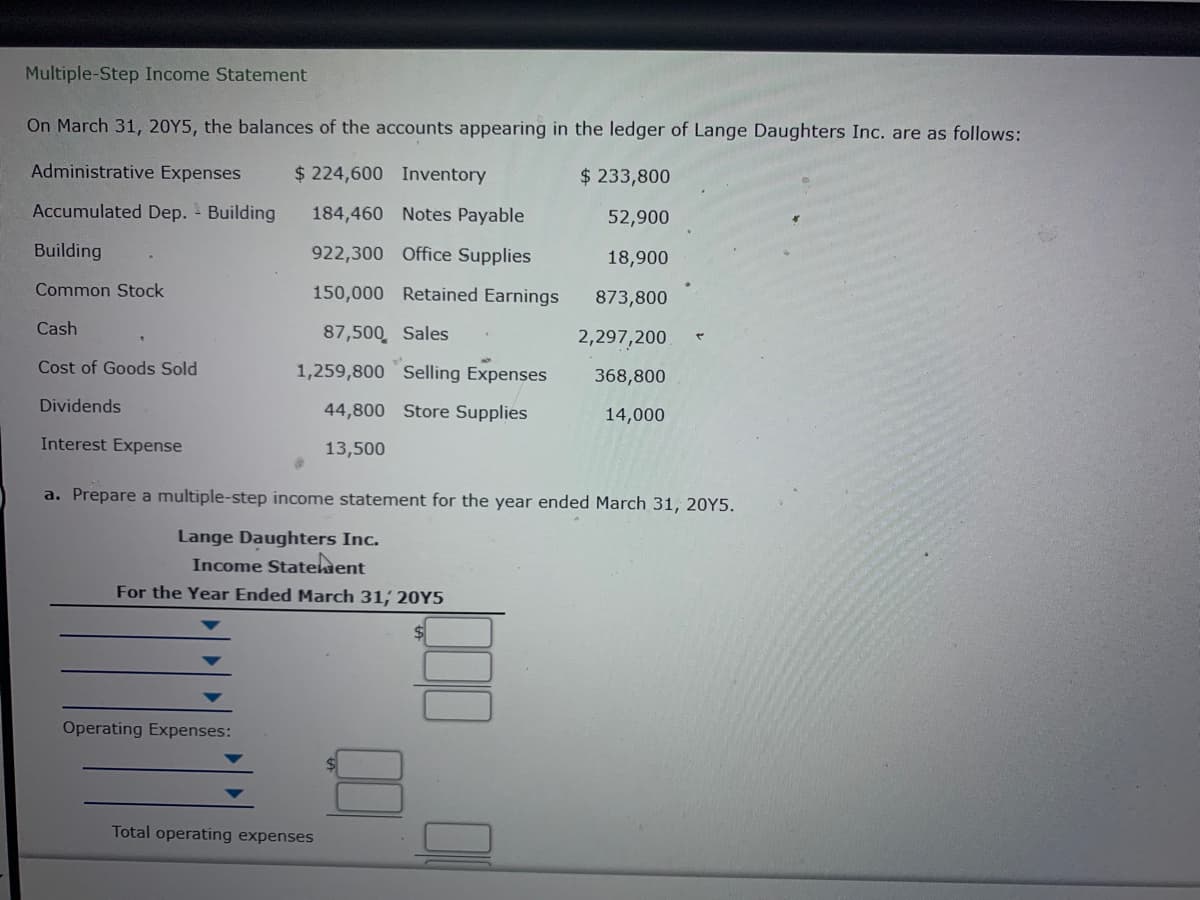 Multiple-Step Income Statement
On March 31, 20Y5, the balances of the accounts appearing in the ledger of Lange Daughters Inc. are as follows:
Administrative Expenses
$ 224,600 Inventory
$ 233,800
Accumulated Dep. - Building
184,460 Notes Payable
52,900
Building
922,300 Office Supplies
18,900
Common Stock
150,000 Retained Earnings
873,800
Cash
87,500, Sales
2,297,200.
Cost of Goods Sold
1,259,800 Selling Expenses
368,800
Dividends
44,800 Store Supplies
14,000
Interest Expense
13,500
a. Prepare a multiple-step income statement for the year ended March 31, 2OY5.
Lange Daughters Inc.
Income Statehent
For the Year Ended March 31, 20Y5
Operating Expenses:
Total operating expenses
