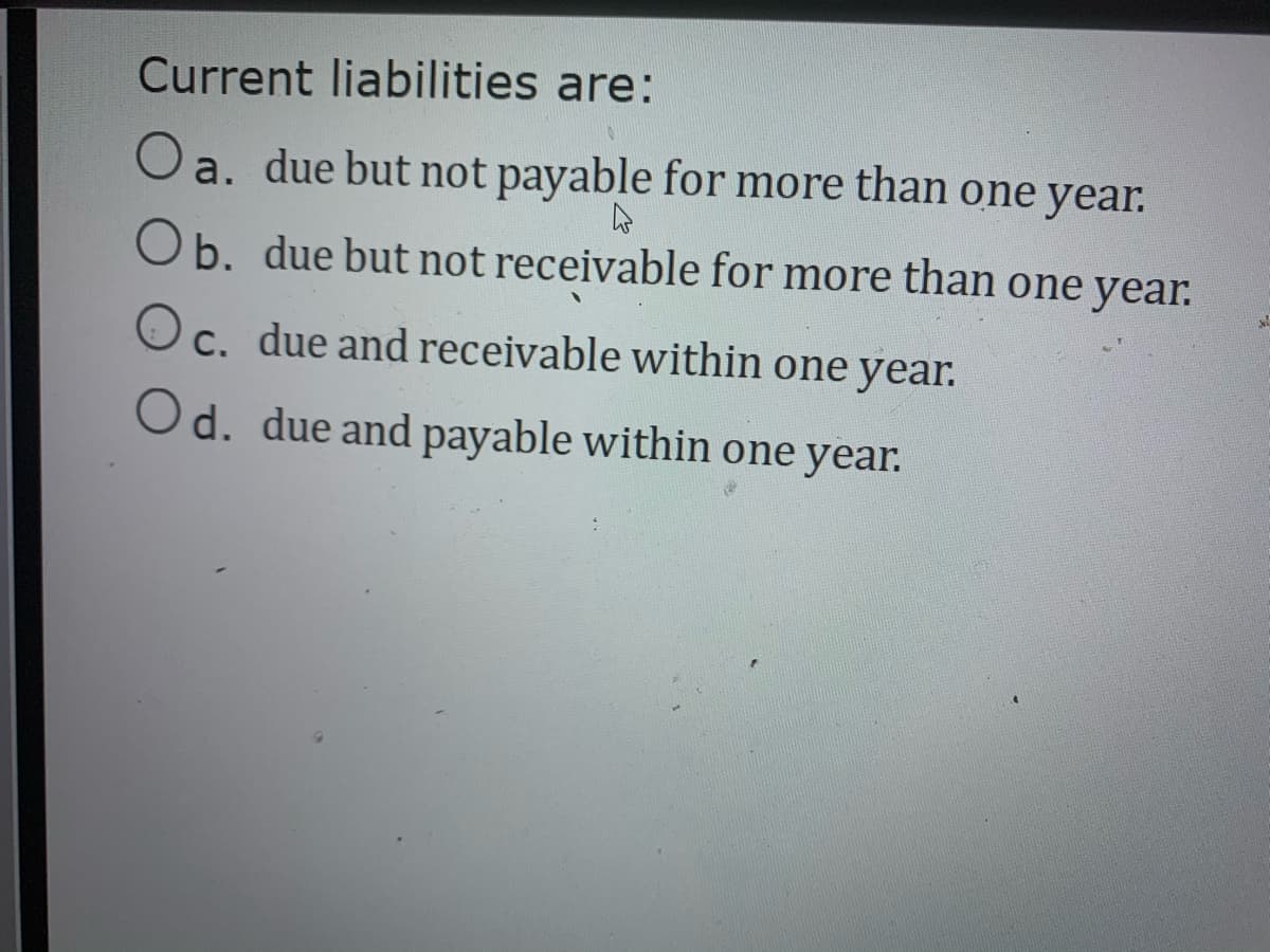 Current liabilities are:
Oa. due but not payable for more than one year.
Ob. due but not receivable for more than one year.
Oc. due and receivable within one year.
Od. due and payable within one year.
