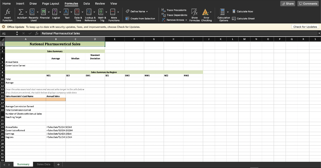 Home
Insert
Draw
Page Layout
Formulas
Data
Review
View
* Share
O Comments
fx
A
(4)
O Define Name v
B. Trace Precadents
E Calculate Now
La Trace Dependents
More
Functions
Calculation Calculate Shoet
Options
Insert
AutoSum Recantly Financial Logical
Used
Text
Date & Lookup & Math &
Reference
EE Create fram Selection
Show
E Remove Arrowe Formulas Checking
Error
Function
Time
Trig
O Office Update To keep up-to-date with security updates, fixes, arıd irmprovements, choose Check for Upcdates.
Check for Updates
A1
fx National Pharmaceutical Sales
G
K
L
M
N
P
R
1
National Pharmaceutical Sales
Sales Summary
Standard
4
Average
Median
Deviation
5 Annual Sales
6 Commission Earnec
Sales
Summary by Region
NE1
SE?
swi
SE1
SW2
NW1
NE2
NW2
10 Total
11 Auerage
12
13 Enter the safes associate's iast nume and annual soles torget in the celis below
14 no chaices are entered, the table below dispayscompany-wide dota
15 Sales Associate's Last Name
Annual Sales
16
17
18 Average Commission Farned
19 Total Commiszion Earned
Number of Clients with Annusl Sales
20 Reaching Target
21
22
23 AnnualSeles
24 CommisionEarned
25 Earnings
26 Regions
-Seles Duta'ISE54:SES64
- Sales Data'I$G$4:$G$64
=Szles Data'IŞA$3 SIS64
=Seles Data'ISC$4$C$64
27
28
29
30
31
32
33
Summary
Sales Data
+
