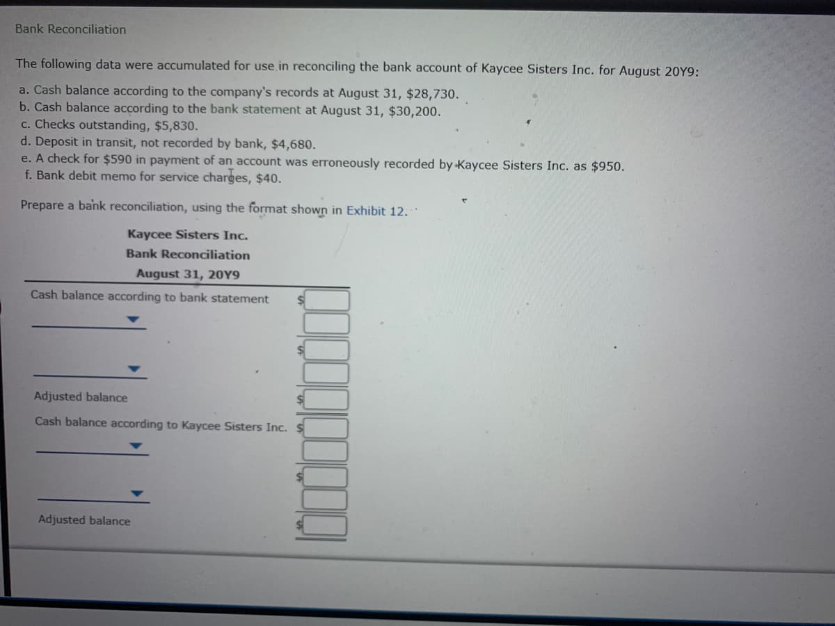 Bank Reconciliation
The following data were accumulated for use in reconciling the bank account of Kaycee Sisters Inc. for August 20Y9:
a. Cash balance according to the company's records at August 31, $28,730.
b. Cash balance according to the bank statement at August 31, $30,200.
c. Checks outstanding, $5,830.
d. Deposit in transit, not recorded by bank, $4,680.
e. A check for $590 in payment of an account was eroneously recorded by Kaycee Sisters Inc. as $950.
f. Bank debit memo for service charges, $40.
Prepare a bank reconciliation, using the format shown in Exhibit 12.
Kaycee Sisters Inc.
Bank Reconciliation
August 31, 20Y9
Cash balance according to bank statement
Adjusted balance
Cash balance according to Kaycee Sisters Inc. $
Adjusted balance
