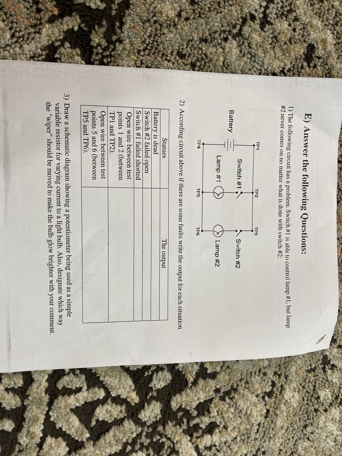 E) Answer the following Questions:
1) The following circuit has a problem. Switch #1 is able to control lamp #1, but lamp
#2 never comes on no matter what is done with switch #2:
Battery
TP1
TP4
Switch #1
Lamp #1
Statues
Battery is dead
Switch #2 failed open
Switch #1 failed shorted
Open wire between test
points 1 and 2 (between
TP1 and TP2).
TP2
Open wire between test
points 5 and 6 (between
TP5 and TP6).
TP5
TP3
TP6
2) According circuit above if there are some faults write the output for each situation
The output
Switch #2
Lamp #2
3) Draw a schematic diagram showing a potentiometer being used as a simple
variable resistor for varying current to a light bulb. Also, designate which way
the "wiper" should be moved to make the bulb glow brighter with your comment.