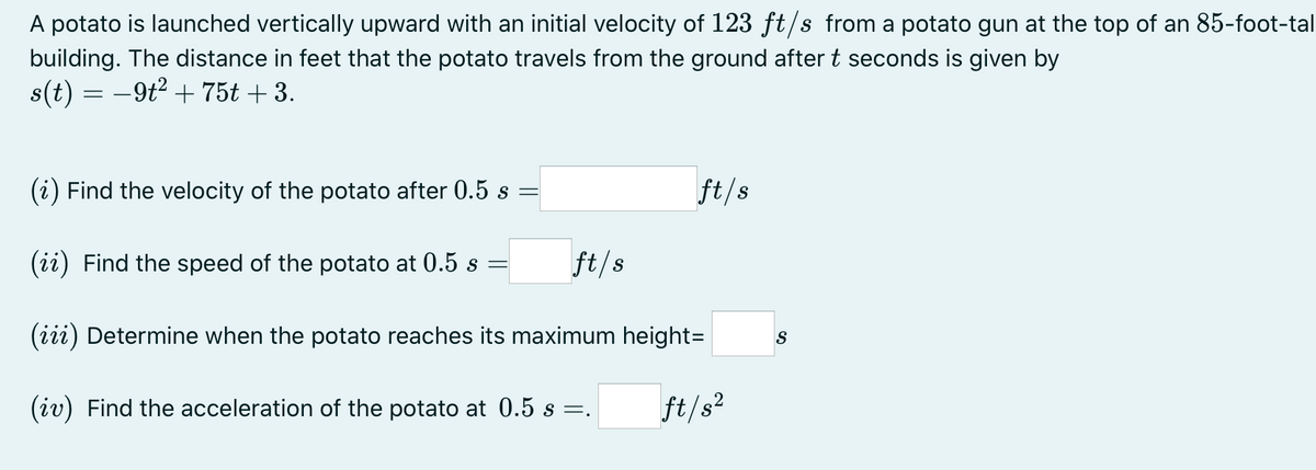 A potato is launched vertically upward with an initial velocity of 123 ft/s from a potato gun at the top of an 85-foot-tal
building. The distance in feet that the potato travels from the ground after t seconds is given by
s(t) = -9t2 + 75t + 3.
(i) Find the velocity of the potato after 0.5 s =
ft/s
(ii) Find the speed of the potato at 0.5 s
ft/s
(iii) Determine when the potato reaches its maximum height=
S
(iv) Find the acceleration of the potato at 0.5 s =.
ft/s?
