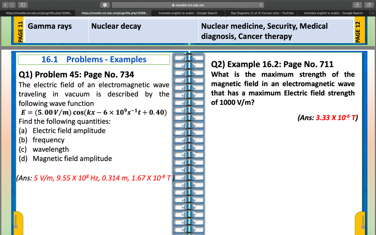 A moodle.nct.edu.om
https://moodle.nct.edu.om/pluginfile.php/13269...
https://moodle.nct.edu.om/pluginfile.php/13269...
translate english to arabic - Google Search
Ray Diagrams (2 of 4) Convex Lens - YouTube
translate english to arabic - Google Search
Gamma rays
Nuclear decay
Nuclear medicine, Security, Medical
diagnosis, Cancer therapy
16.1 Problems - Examples
Q2) Example 16.2: Page No. 711
What is the maximum strength of the
magnetic field in an electromagnetic wave
that has a maximum Electric field strength
of 1000 V/m?
Q1) Problem 45: Page No. 734
The electric field of an electromagnetic wave
traveling in vacuum is described by the
following wave function
E = (5.00 V/m) cos(kx – 6 x 10°s-1t + 0.40)
Find the following quantities:
(a) Electric field amplitude
(b) frequency
(c) wavelength
(d) Magnetic field amplitude
(Ans: 3.33 X 106 T)
(Ans: 5 V/m, 9.55 X 108 Hz, 0.314 m, 1.67 X 10-8 T
* UTAS-Nizwa
PAGE 11
ץיקמP
PAGE 12
UTAS-Nizwa
