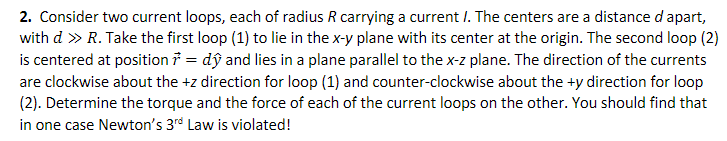 2. Consider two current loops, each of radius R carrying a current /. The centers are a distance d apart,
with d » R. Take the first loop (1) to lie in the x-y plane with its center at the origin. The second loop (2)
is centered at position = dŷ and lies in a plane parallel to the x-z plane. The direction of the currents
are clockwise about the+z direction for loop (1) and counter-clockwise about the +y direction for loop
(2). Determine the torque and the force of each of the current loops on the other. You should find that
in one case Newton's 3rd Law is violated!