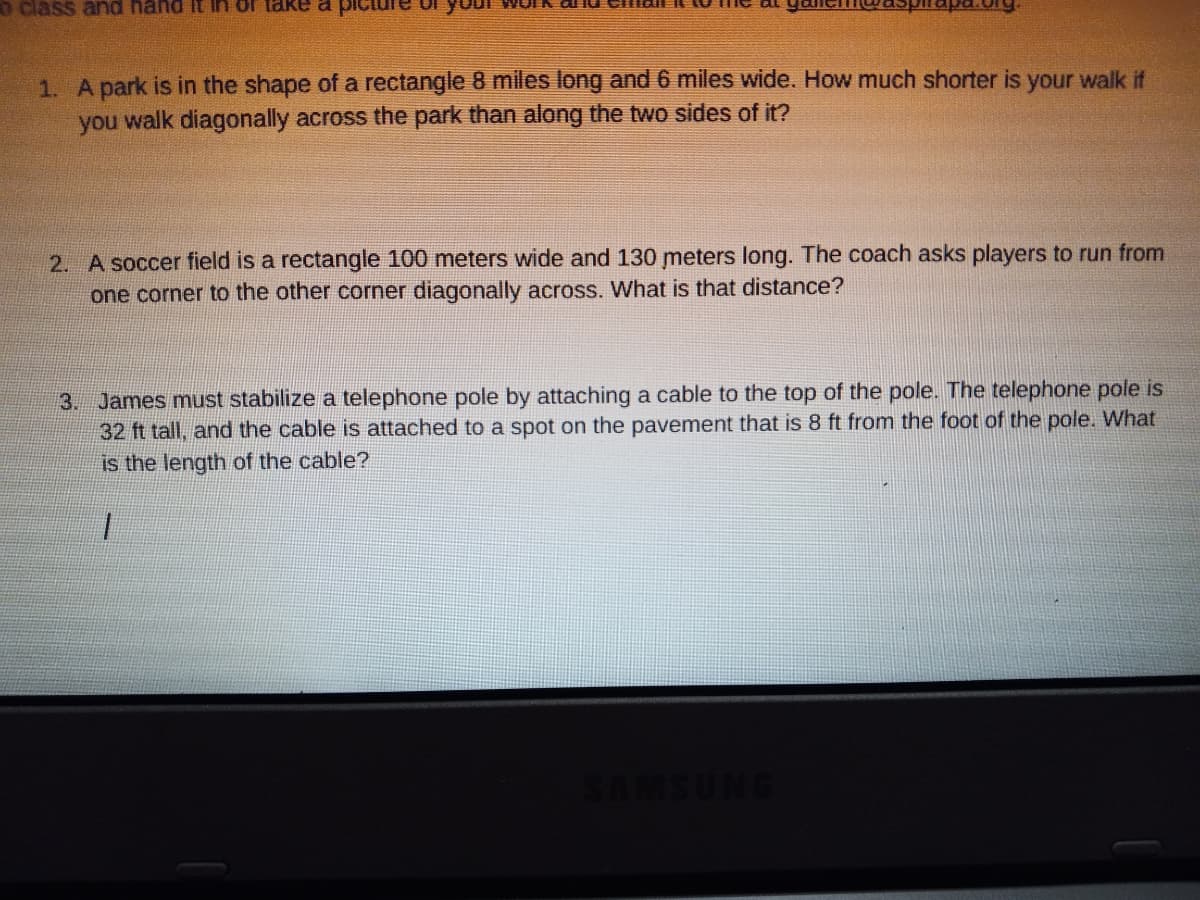 o class and hand It ln of take a
1. A park is in the shape of a rectangle 8 miles long and 6 miles wide. How much shorter is your walk if
you walk diagonally across the park than along the two sides of it?
2. A soccer field is a rectangle 100 meters wide and 130 meters long. The coach asks players to run from
one corner to the other corner diagonally across. What is that distance?
3. James must stabilize a telephone pole by attaching a cable to the top of the pole. The telephone pole is
32 ft tall, and the cable is attached to a spot on the pavement that is 8 ft from the foot of the pole. What
is the length of the cable?
SAMSUNG
