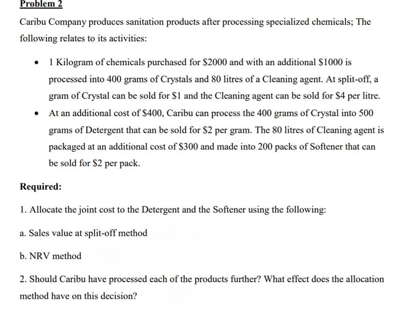 Problem 2
Caribu Company produces sanitation products after processing specialized chemicals; The
following relates to its activities:
• 1 Kilogram of chemicals purchased for $2000 and with an additional $1000 is
processed into 400 grams of Crystals and 80 litres of a Cleaning agent. At split-off, a
gram of Crystal can be sold for $1 and the Cleaning agent can be sold for $4 per litre.
At an additional cost of $400, Caribu can process the 400 grams of Crystal into 500
grams of Detergent that can be sold for $2 per gram. The 80 litres of Cleaning agent is
packaged at an additional cost of $300 and made into 200 packs of Softener that can
be sold for $2 per pack.
●
Required:
1. Allocate the joint cost to the Detergent and the Softener using the following:
a. Sales value at split-off method
b. NRV method
2. Should Caribu have processed each of the products further? What effect does the allocation
method have on this decision?