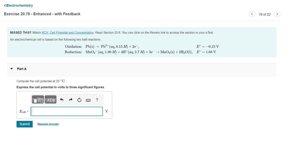 <Electrochemistry
Exercise 20.79 - Enhanced - with Feedback
MISSED THIS? Watch KCV: Cell Potential and Concentration; Read Section 20.6. You can click on the Review link to access the section in your eText.
An electrochemical cell is based on the following two half-reactions:
Oxidation:
Pb(s) → Pb²+ (aq, 0.13 M) +2e¯,
E° = -0.13 V
Reduction: MnO4¯¯ (aq, 1.80 M) + 4H+ (aq, 2.7 M) + 3e¯ → MnO₂ (s) +2H₂O(1), E° = 1.68 V
Part A
Compute the cell potential at 25 °C.
Express the cell potential in volts to three significant figures.
Ecell =
Submit
IVE ΑΣΦ
Request Answer
?
V
<
19 of 22