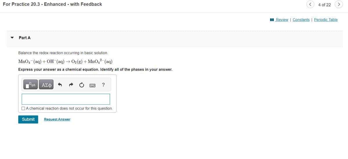 For Practice 20.3 - Enhanced - with Feedback
Part A
Balance the redox reaction occurring in basic solution.
2-
MnO4¯(aq) + OH¯(aq) → O₂(g) + MnO4²- (aq)
Express your answer as a chemical equation. Identify all of the phases in your answer.
ΑΣΦ
?
A chemical reaction does not occur for this question.
Submit Request Answer
4 of 22
>
Review | Constants | Periodic Table