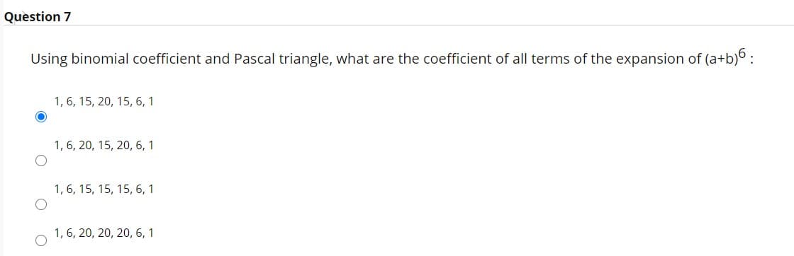 Question 7
Using binomial coefficient and Pascal triangle, what are the coefficient of all terms of the expansion of (a+b)o :
1, 6, 15, 20, 15, 6, 1
1, 6, 20, 15, 20, 6, 1
1, 6, 15, 15, 15, 6, 1
1, 6, 20, 20, 20, 6, 1
