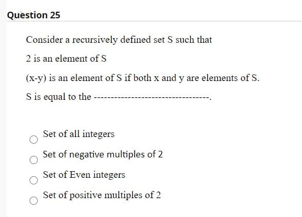 Question 25
Consider a recursively defined set S such that
2 is an element of S
(x-y) is an element of S if both x and y are elements of S.
S is equal to the
Set of all integers
Set of negative multiples of 2
Set of Even integers
Set of positive multiples of 2
