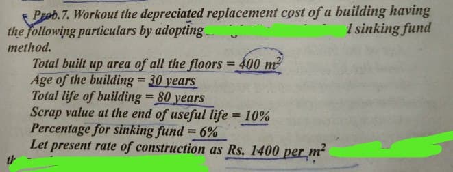 Prob.7. Workout the depreciated replacement cost of a building having
the following particulars by adopting
1 sinking fund
method.
Total built up area of all the floors = 400 m2
Age of the building = 30 years
Total life of building = 80 years
Scrap value at the end of useful life = 10%
Percentage for sinking fund = 6%
Let present rate of construction as Rs. 1400 per m²
th
%3D
%3D
