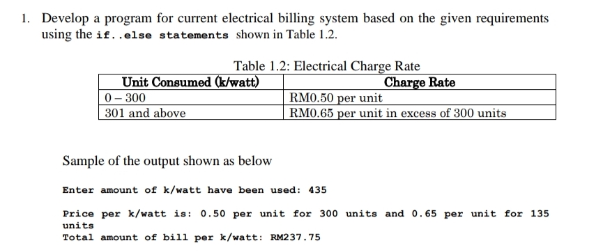 1. Develop a program for current electrical billing system based on the given requirements
using the if..else statements shown in Table 1.2.
Table 1.2: Electrical Charge Rate
Unit Consumed (k/watt)
0- 300
301 and above
Charge Rate
RM0.50 per unit
RM0.65 per unit in excess of 300 units
Sample of the output shown as below
Enter amount of k/watt have been used: 435
Price per k/watt is: 0.50 per unit for 300 units and 0.65 per unit for 135
units
Total amount of bill per k/watt: RM237.75
