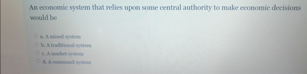 An economic system that relies upon some central authority to make economic decisions
would be
O a. A mixed system
O b. A traditional system
O c. A market system
O d. A command system
