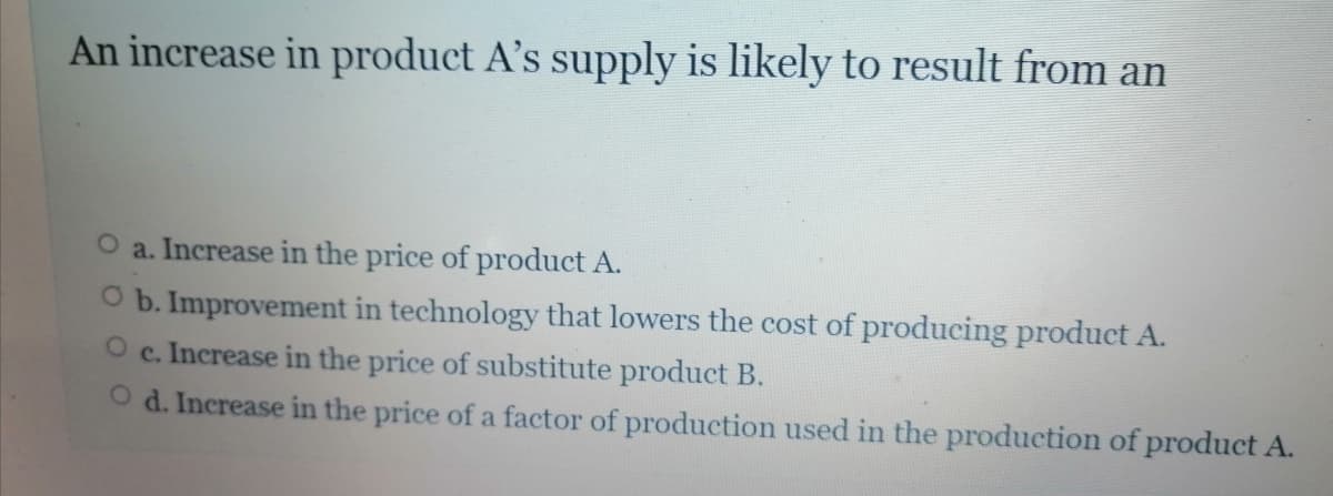 An increase in product A's supply is likely to result from an
O a. Increase in the price of product A.
O b. Improvement in technology that lowers the cost of producing product A.
c. Increase in the price of substitute product B.
O d. Increase in the price of a factor of production used in the production of product A.
