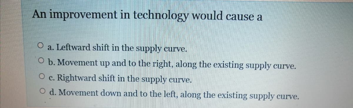 An improvement in technology would cause a
a. Leftward shift in the supply curve.
O b. Movement up and to the right, along the existing supply curve.
c. Rightward shift in the supply curve.
O d. Movement down and to the left, along the existing supply curve.
