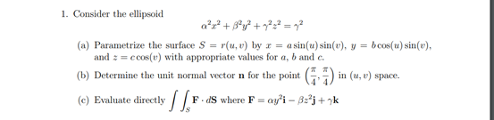 1. Consider the ellipsoid
(a) Parametrize the surface S = r(u, v) by a = asin(u) sin(v), y =
and z = c cos(v) with appropriate values for a, b and c.
(b) Determine the unit normal vector n for the point (G)
bcos(u) sin(v),
in (u, v) space.
(c) Evaluate directly
F. dS where F = ay'i – B:²j+ 7k
