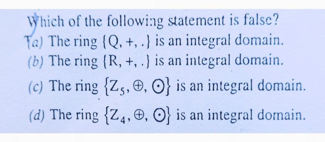 Which of the followi:ng statement is false?
Ta) The ring (Q, +, .} is an integral domain.
(b) The ring {R, +, .} is an integral domain.
(c) The ring {Zs, O, O} is an integral domain.
(d) The ring {Z4, O, O} is an integral domain.
