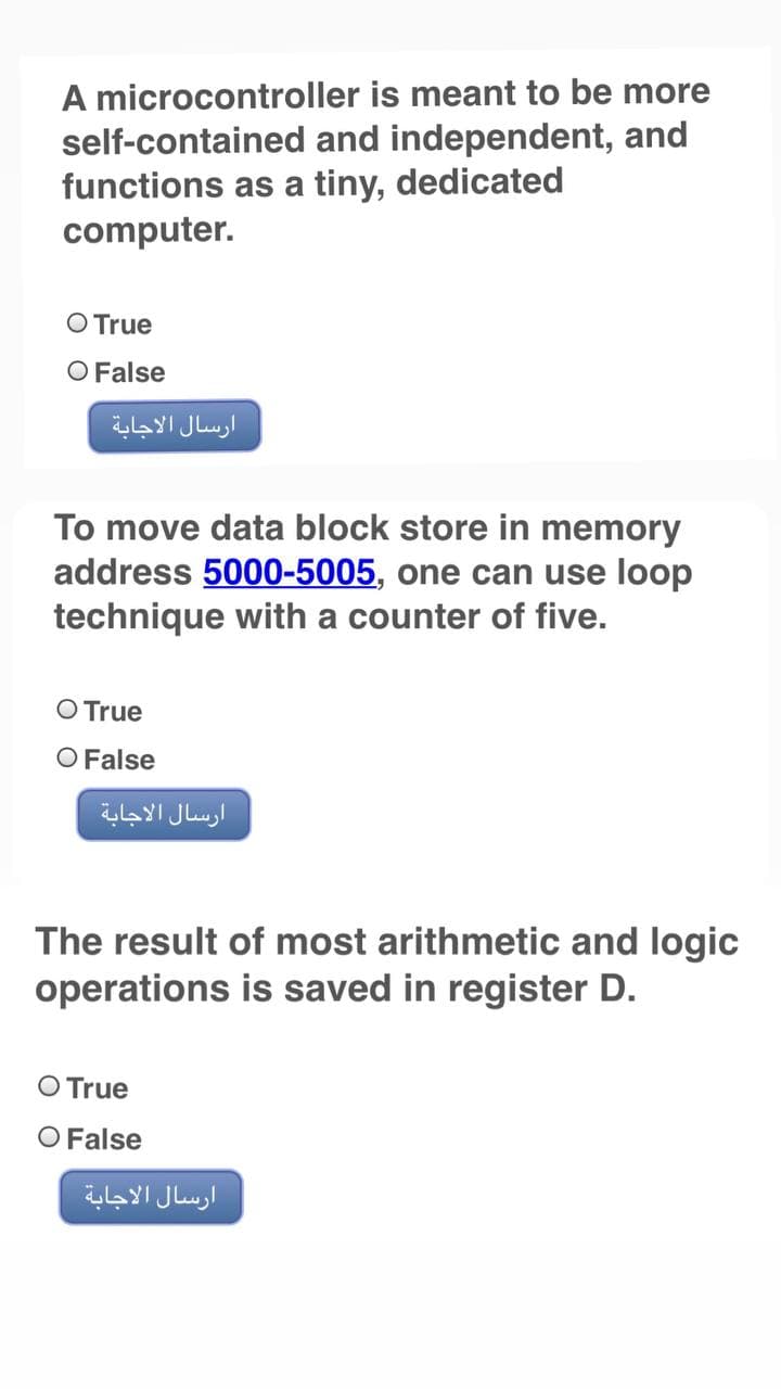 A microcontroller is meant to be more
self-contained and independent, and
functions as a tiny, dedicated
computer.
O True
O False
ارسال الاجابة
To move data block store in memory
address 5000-5005, one can use loop
technique with a counter of five.
O True
O False
ارسال الاجابة
The result of most arithmetic and logic
operations is saved in register D.
O True
O False
ارسال الاجابة
