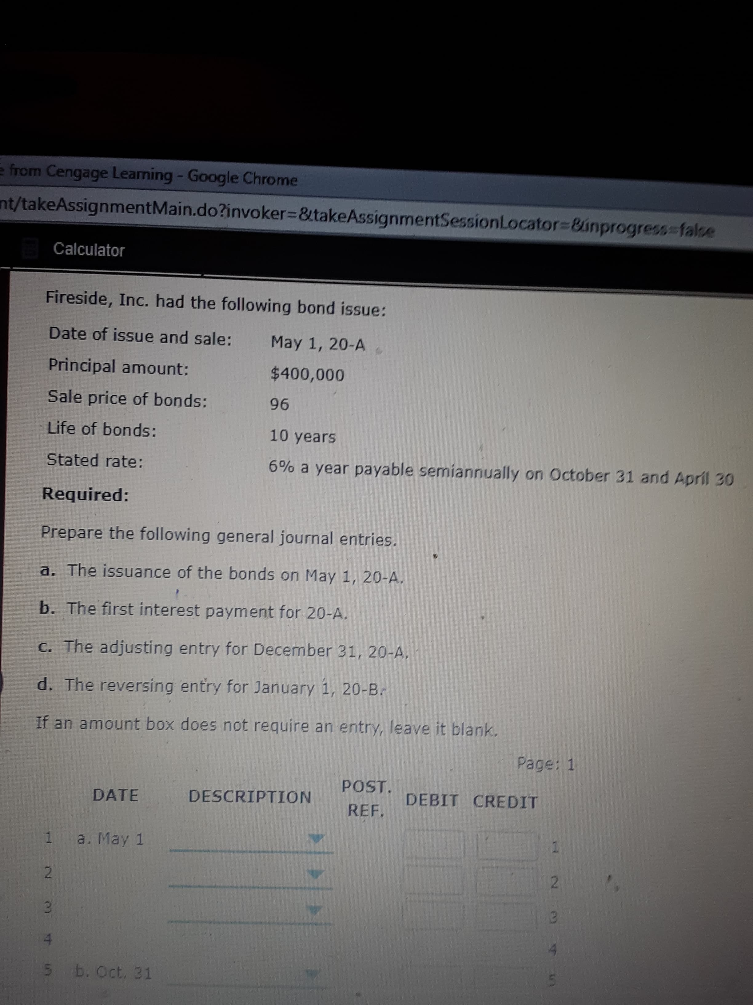 Fireside, Inc. had the following bond issue:
Date of issue and sale:
May 1, 20-A
Principal amount:
$400,000
Sale price of bonds:
96
Life of bonds:
10 years
Stated rate:
6% a year payable semiannually on October 31 and April 30
Required:
