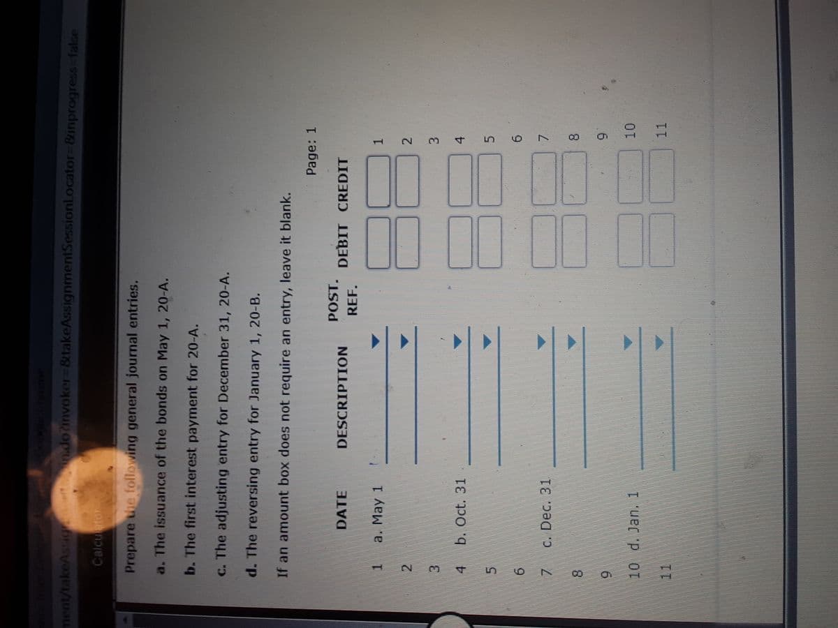 Chrome
ment/takeAssic
in.do?invoker 8takeAssignmentSessionL.ocator%-D8ünprogress-false
Calcutor
Prepare the following general journal entries.
a. The issuance of the bonds on May 1, 20-A.
b. The first interest payment for 20-A.
c. The adjusting entry for December 31, 20-A.
d. The reversing entry for January 1, 20-B.
If an amount box does not require an entry, leave it blank.
Page: 1
POST.
DATE
DESCRIPTION
DEBIT CREDIT
REF.
a. May 1
2.
2.
3.
b. Oct. 31
4.
3.
4.
5.
5.
6.
C. Dec. 31
7.
8.
8.
10 d. Jan. 1
11
