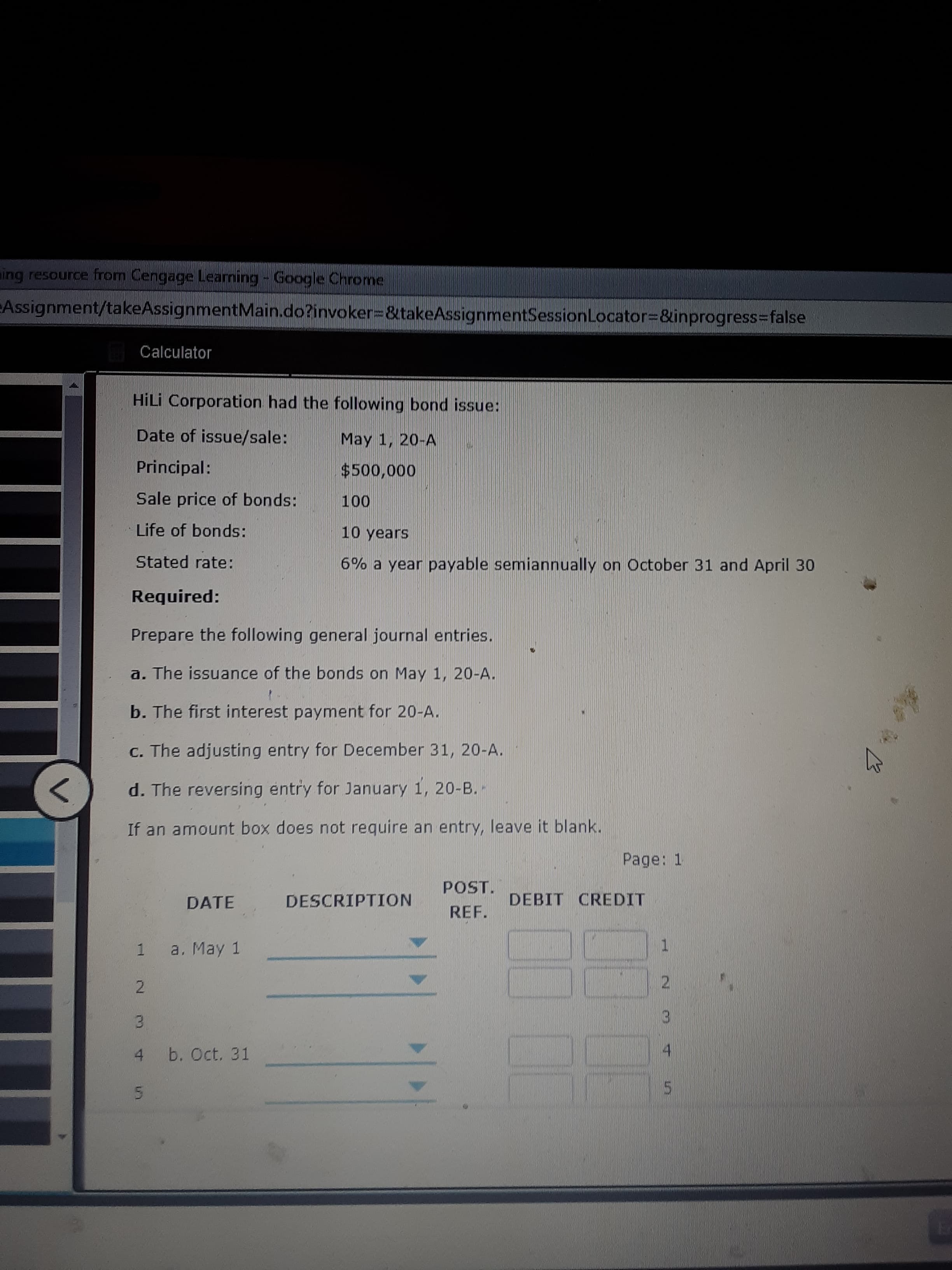 HİLİ Corporation had the following bond issue:
Date of issue/sale:
May 1, 20-A
Principal:
$500,000
Sale price of bonds:
100
Life of bonds:
10 years
Stated rate:
6% a year payable semiannually on October 31 and April 30
Required:
Prepare the following general journal entries.
a. The issuance of the bonds on May 1, 20-A.
b. The first interest payment for 20-A.
C. The adjusting entry for December 31, 20-A.
d. The reversing entry for January 1, 20-B.-
