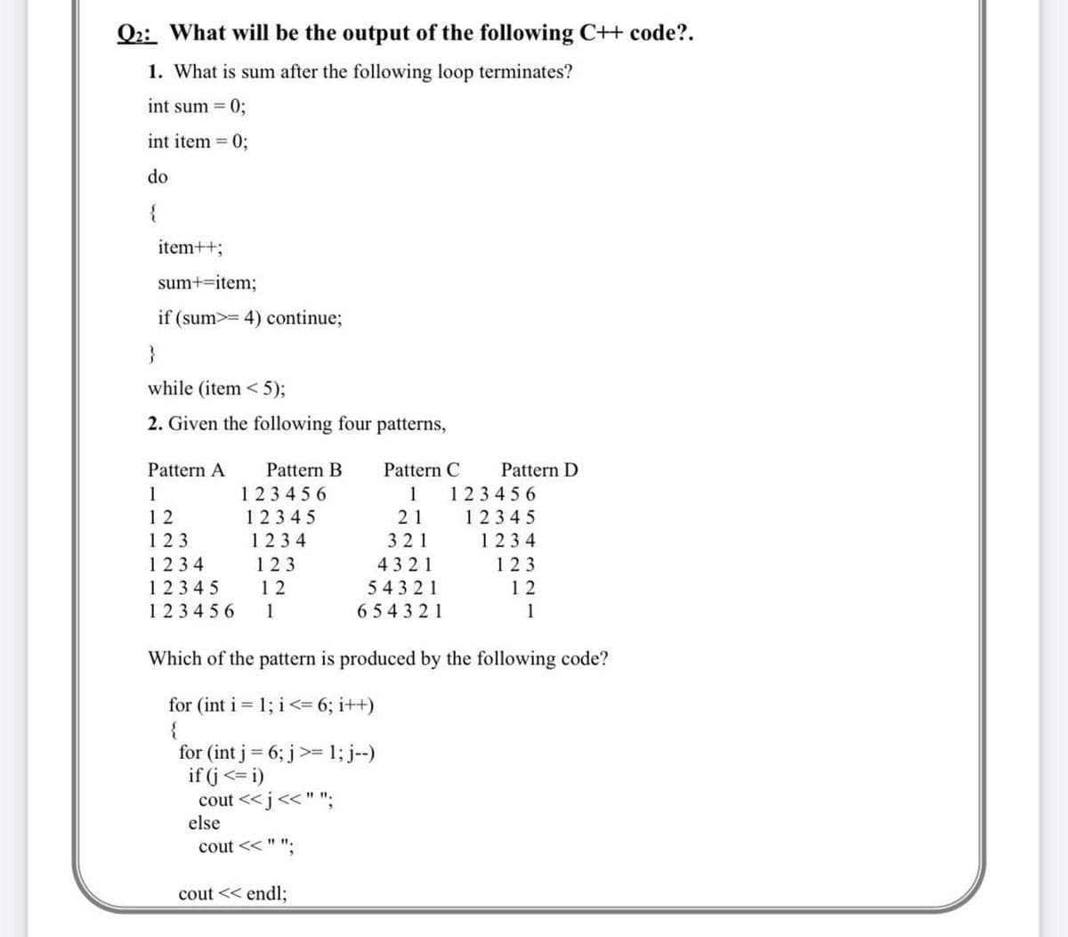 Q2: What will be the output of the following C++ code?.
1. What is sum after the following loop terminates?
int sum = 0;
int item = 0;
do
{
item++;
sum+=item;
if (sum>= 4) continue;
}
while (item <5);
2. Given the following four patterns,
Pattern A
1
12
123
1234
12345
123456
Pattern B
123456
12345
1234
123
12
1
Pattern C
1
21
321
4321
54321
654321
for (int j = 6; j>= 1; j--)
if (j<= i)
cout <<j << " ";
else
cout << " "
Which of the pattern is produced by the following code?
for (int i = 1; i <= 6; i++)
{
cout << endl;
Pattern D
123456
12345
1234
123
12
1