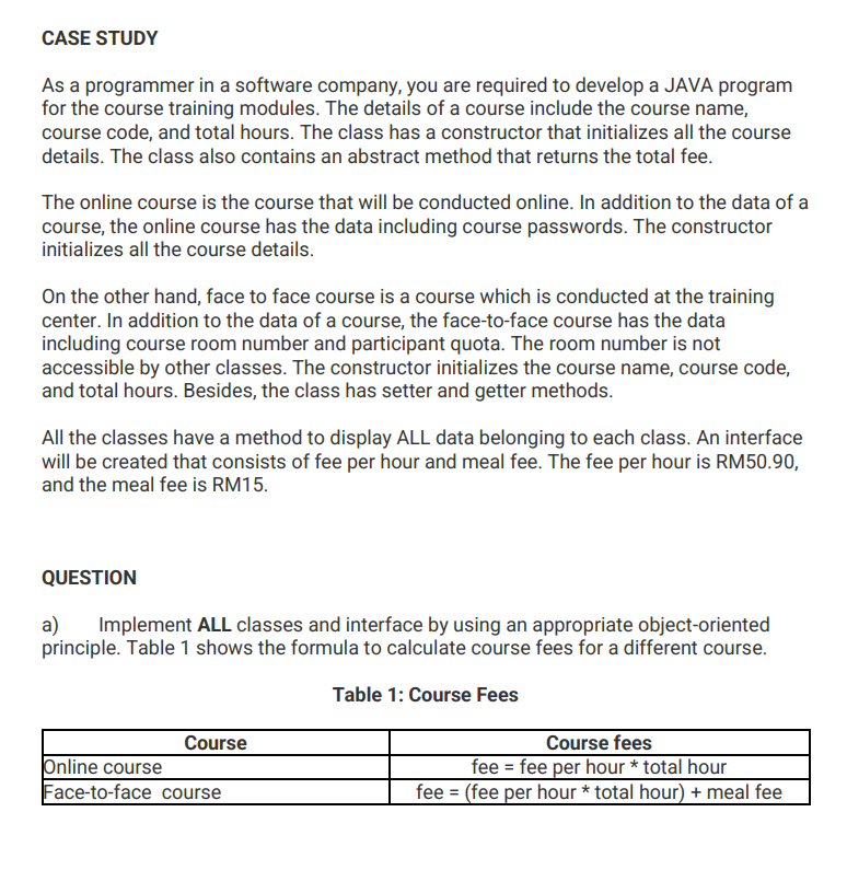 CASE STUDY
As a programmer in a software company, you are required to develop a JAVA program
for the course training modules. The details of a course include the course name,
course code, and total hours. The class has a constructor that initializes all the course
details. The class also contains an abstract method that returns the total fee.
The online course is the course that will be conducted online. In addition to the data of a
course, the online course has the data including course passwords. The constructor
initializes all the course details.
On the other hand, face to face course is a course which is conducted at the training
center. In addition to the data of a course, the face-to-face course has the data
including course room number and participant quota. The room number is not
accessible by other classes. The constructor initializes the course name, course code,
and total hours. Besides, the class has setter and getter methods.
All the classes have a method to display ALL data belonging to each class. An interface
will be created that consists of fee per hour and meal fee. The fee per hour is RM50.90,
and the meal fee is RM15.
QUESTION
a) Implement ALL classes and interface by using an appropriate object-oriented
principle. Table 1 shows the formula to calculate course fees for a different course.
Table 1: Course Fees
Course
Online course
Face-to-face course
Course fees
fee = fee per hour * total hour
fee = (fee per hour * total hour) + meal fee