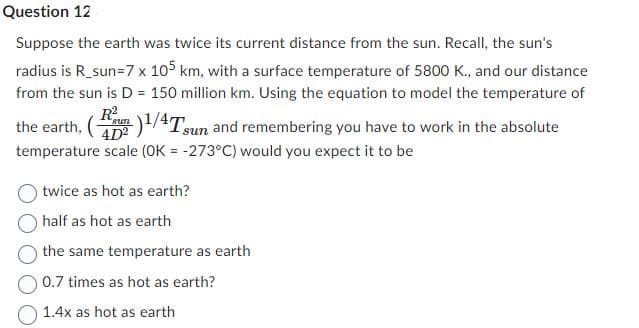 Question 12
Suppose the earth was twice its current distance from the sun. Recall, the sun's
radius is R_sun=7 x 105 km, with a surface temperature of 5800 K., and our distance
from the sun is D = 150 million km. Using the equation to model the temperature of
R²
the earth, ()¹/4Tsun and remembering you have to work in the absolute
temperature scale (OK = -273°C) would you expect it to be
twice as hot as earth?
half as hot as earth
the same temperature as earth
0.7 times as hot as earth?
1.4x as hot as earth