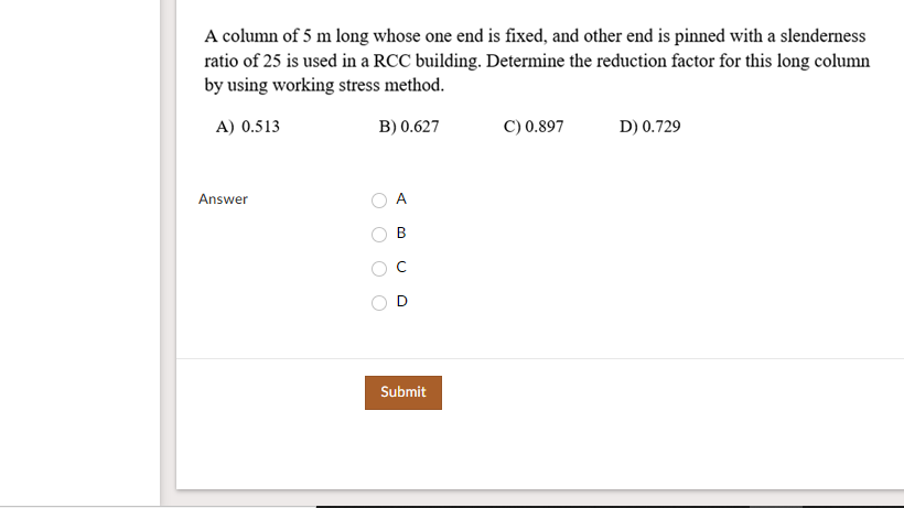 A column of 5 m long whose one end is fixed, and other end is pinned with a slenderness
ratio of 25 is used in a RCC building. Determine the reduction factor for this long column
by using working stress method.
A) 0.513
B) 0.627
C) 0.897
D) 0.729
Answer
A
Submit
C.
