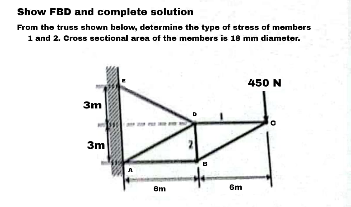 Show FBD and complete solution
From the truss shown below, determine the type of stress of members
1 and 2. Cross sectional area of the members is 18 mm diameter.
3m
3m
A
6m
D
2
B
6m
450 N
с