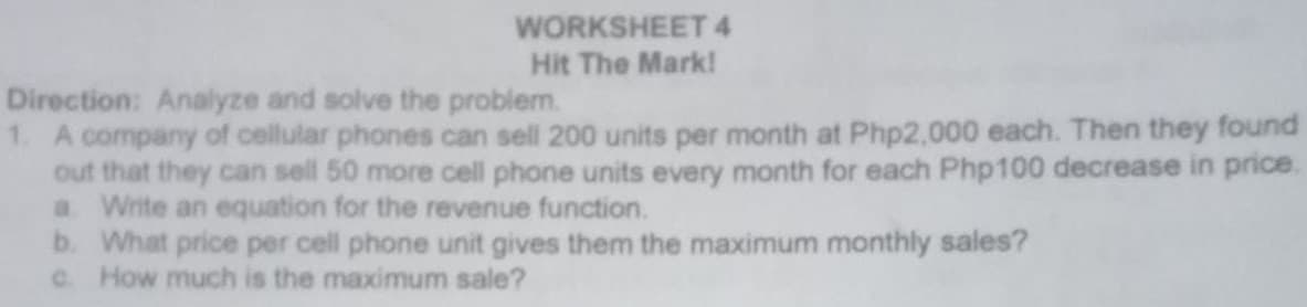 WORKSHEET 4
Hit The Mark!
Direction: Analyze and solve the problem.
1. A company of cellular phones can sell 200 units per month at Php2,000 each. Then they found
out that they can sell 50 more cell phone units every month for each Php100 decrease in price.
a Write an equation for the revenue function.
b. What price per cell phone unit gives them the maximum monthly sales?
c How much is the maximum sale?
