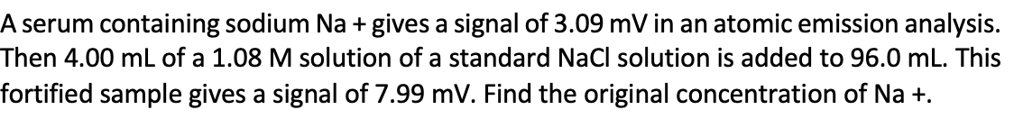 A serum containing sodium Na + gives a signal of 3.09 mV in an atomic emission analysis.
Then 4.00 mL of a 1.08 M solution of a standard NaCl solution is added to 96.0 mL. This
fortified sample gives a signal of 7.99 mv. Find the original concentration of Na +.
