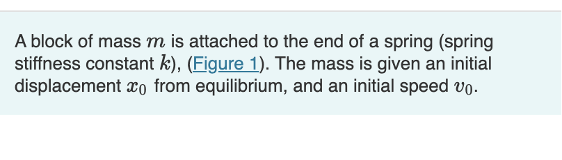 A block of mass m is attached to the end of a spring (spring
stiffness constant k), (Figure 1). The mass is given an initial
displacement o from equilibrium, and an initial speed vo.