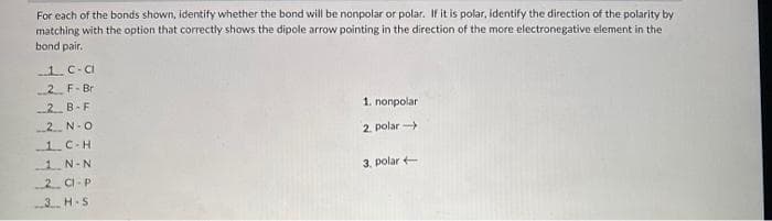 For each of the bonds shown, identify whether the bond will be nonpolar or polar. If it is polar, identify the direction of the polarity by
matching with the option that correctly shows the dipole arrow pointing in the direction of the more electronegative element in the
bond pair.
1. c-a
2. F-Br
2 B-F
2N-O
-1 C-H
1. N-N
2 Cl-P
3 H-S
1. nonpolar
2. polar-
3. polar +