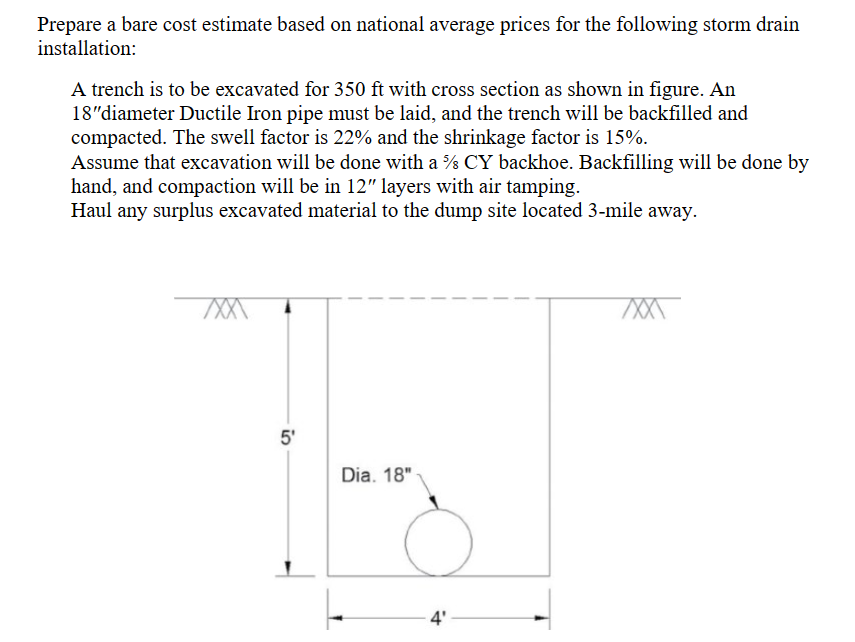 Prepare a bare cost estimate based on national average prices for the following storm drain
installation:
A trench is to be excavated for 350 ft with cross section as shown in figure. An
18"diameter Ductile Iron pipe must be laid, and the trench will be backfilled and
compacted. The swell factor is 22% and the shrinkage factor is 15%.
Assume that excavation will be done with a % CY backhoe. Backfilling will be done by
hand, and compaction will be in 12" layers with air tamping.
Haul any surplus excavated material to the dump site located 3-mile away.
XXX
5'
Dia. 18"-
4'
XXXX