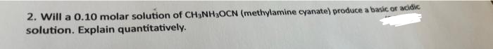 2. Will a 0.10 molar solution of CH3NH3OCN (methylamine cyanate) produce a basic or acidic
solution. Explain quantitatively.
