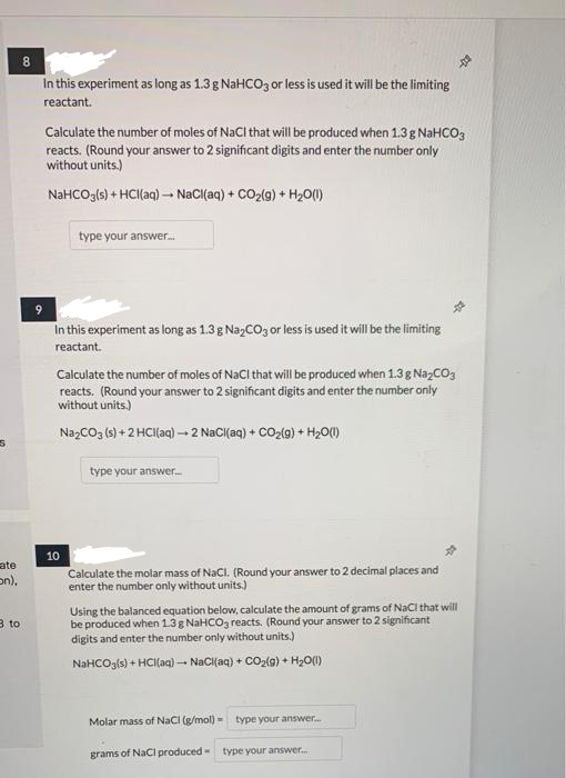 8
In this experiment as long as 1.3 g NaHCO3 or lessis used it will be the limiting
reactant.
Calculate the number of moles of NaCl that will be produced when 1.3g NaHCO3
reacts. (Round your answer to 2 significant digits and enter the number only
without units.)
NaHCOg(s) + HCllaq) – NaCl(aq) + CO2(g) + H20()
type your answer.
In this experiment as long as 1.3 g Na,CO3 or less is used it will be the limiting
reactant.
Calculate the number of moles of NaCl that will be produced when 1.3g NazCO3
reacts. (Round your answer to 2 significant digits and enter the number only
without units.)
NazCO3 () + 2 HCI(aq) - 2 NaCI(aq) + CO2(g) + H20)
type your answer-
10
ate
on),
Calculate the molar mass of NaCl. (Round your answer to 2 decimal places and
enter the number only without units.)
Using the balanced equation below, calculate the amount of grams of NaCl that will
be produced when 1.3g NAHCO3 reacts. (Round your answer to 2 significant
digits and enter the number only without units.)
3 to
NaHCOgls) + HCI(aq) -- NaCi{aq) + CO2(9) + H,O)
Molar mass of NaCi (g/mol) -
type your answer.
grams of NaCl produced-
type your answer.
