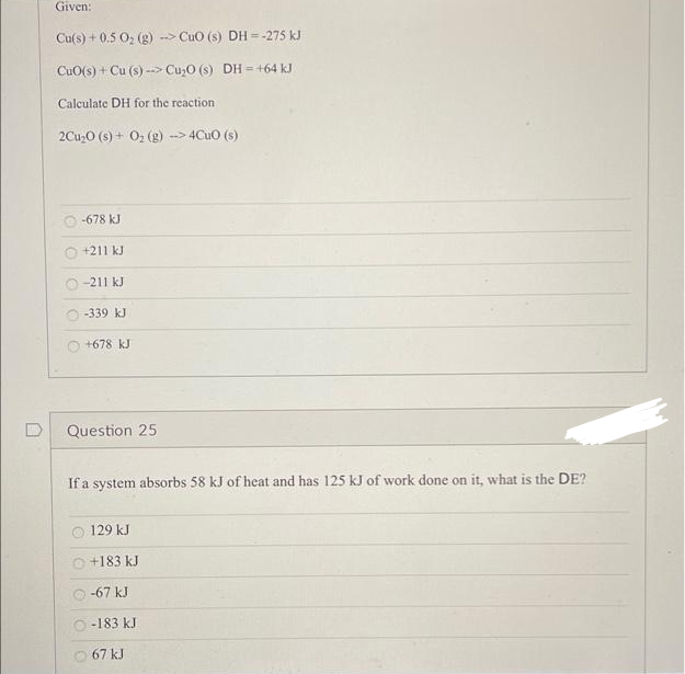 Given:
Cu(s) + 0.5 O; (g) --> CuO (s) DH = -275 kJ
CuO(s) + Cu (s) --> Cu,O (s) DH = +64 kJ
Calculate DH for the reaction
2Cu,O (s) + 0, (g) -> 4Cuo (s)
-678 kJ
+211 kJ
O -211 kJ
-339 kJ
+678 kJ
Question 25
If a system absorbs 58 kJ of heat and has 125 kJ of work done on it, what is the DE?
129 kJ
O +183 kJ
-67 kJ
O-183 kJ
67 kJ
