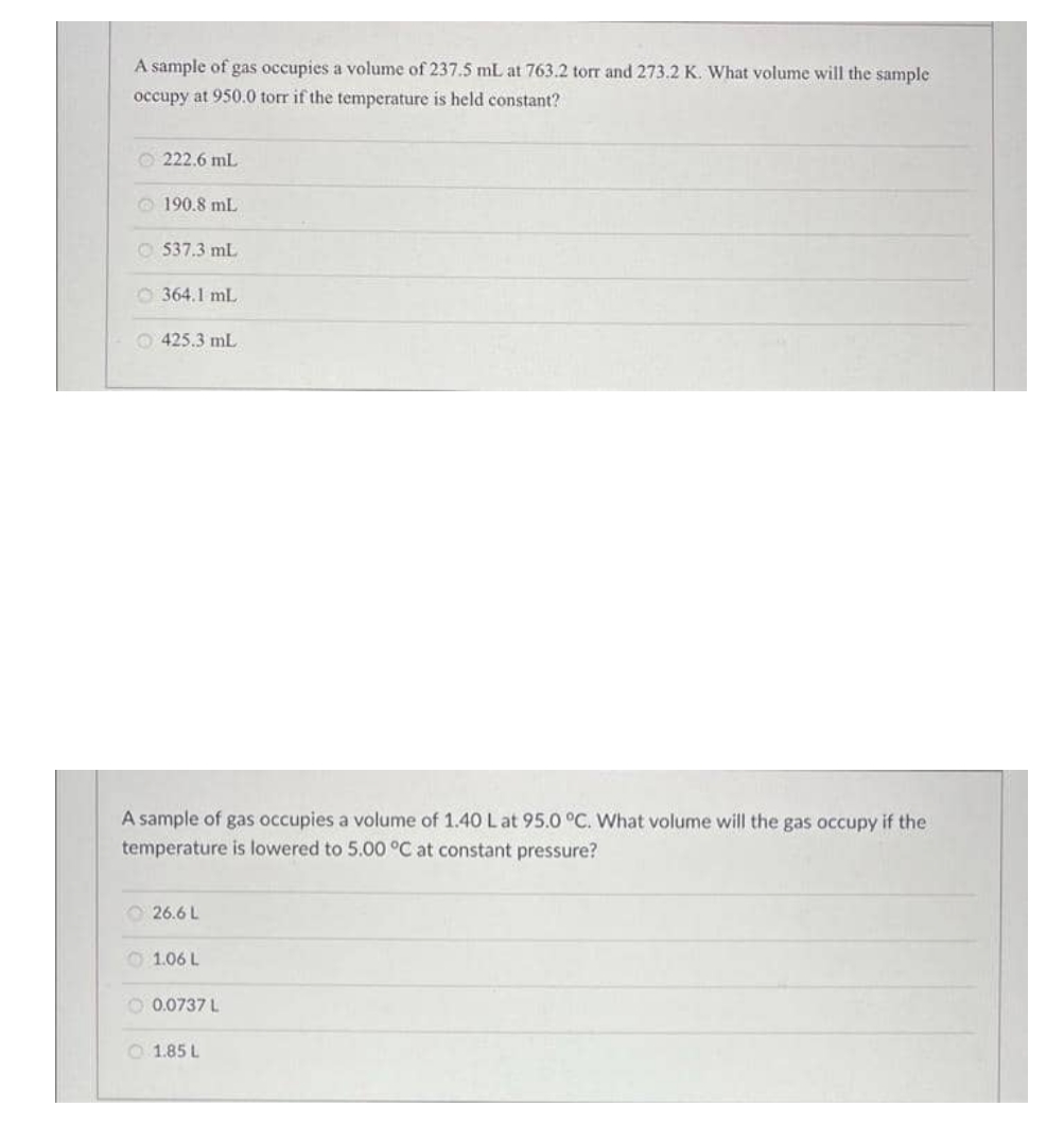 A sample of gas occupies a volume of 237.5 mL at 763.2 tor and 273.2 K. What volume will the sample
occupy at 950.0 torr if the temperature is held constant?
O 222.6 mL
O 190.8 mL
O 537.3 mL
O 364.1 mL
425.3 mL
A sample of gas occupies a volume of 1.40 Lat 95.0 °C. What volume will the gas occupy if the
temperature is lowered to 5.00 °C at constant pressure?
O26.6 L
O 1.06 L
O 0.0737 L
O 1.85 L
