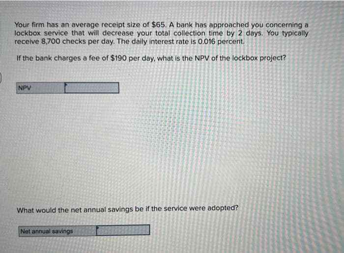 Your firm has an average receipt size of $65. A bank has approached you concerning a
lockbox service that will decrease your total collection time by 2 days. You typically
receive 8,700 checks per day. The daily interest rate is 0.016 percent.
If the bank charges a fee of $190 per day, what is the NPV of the lockbox project?
NPV
What would the net annual savings be if the service were adopted?
Net annual savings