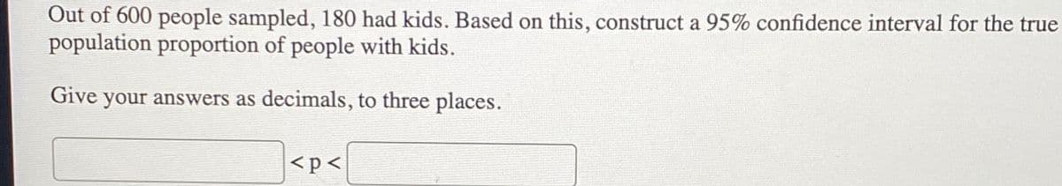 Out of 600 people sampled, 180 had kids. Based on this, construct a 95% confidence interval for the true
population proportion of people with kids.
Give your answers as decimals, to three places.
<p<