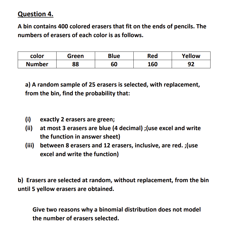 Question 4.
A bin contains 400 colored erasers that fit on the ends of pencils. The
numbers of erasers of each color is as follows.
color
Number
Green
88
(i)
(ii)
Blue
60
Red
160
Yellow
92
a) A random sample of 25 erasers is selected, with replacement,
from the bin, find the probability that:
exactly 2 erasers are green;
at most 3 erasers are blue (4 decimal) ;(use excel and write
the function in answer sheet)
(iii) between 8 erasers and 12 erasers, inclusive, are red. ;(use
excel and write the function)
b) Erasers are selected at random, without replacement, from the bin
until 5 yellow erasers are obtained.
Give two reasons why a binomial distribution does not model
the number of erasers selected.