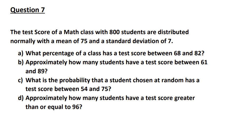 Question 7
The test Score of a Math class with 800 students are distributed
normally with a mean of 75 and a standard deviation of 7.
a) What percentage of a class has a test score between 68 and 82?
b) Approximately how many students have a test score between 61
and 89?
c) What is the probability that a student chosen at random has a
test score between 54 and 75?
d) Approximately how many students have a test score greater
than or equal to 96?