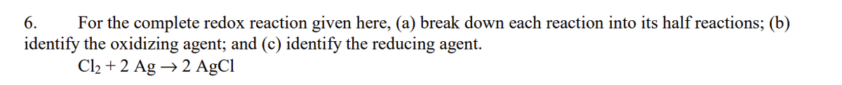 6. For the complete redox reaction given here, (a) break down each reaction into its half reactions; (b)
identify the oxidizing agent; and (c) identify the reducing agent.
Cl₂ + 2 Ag → 2 AgCl