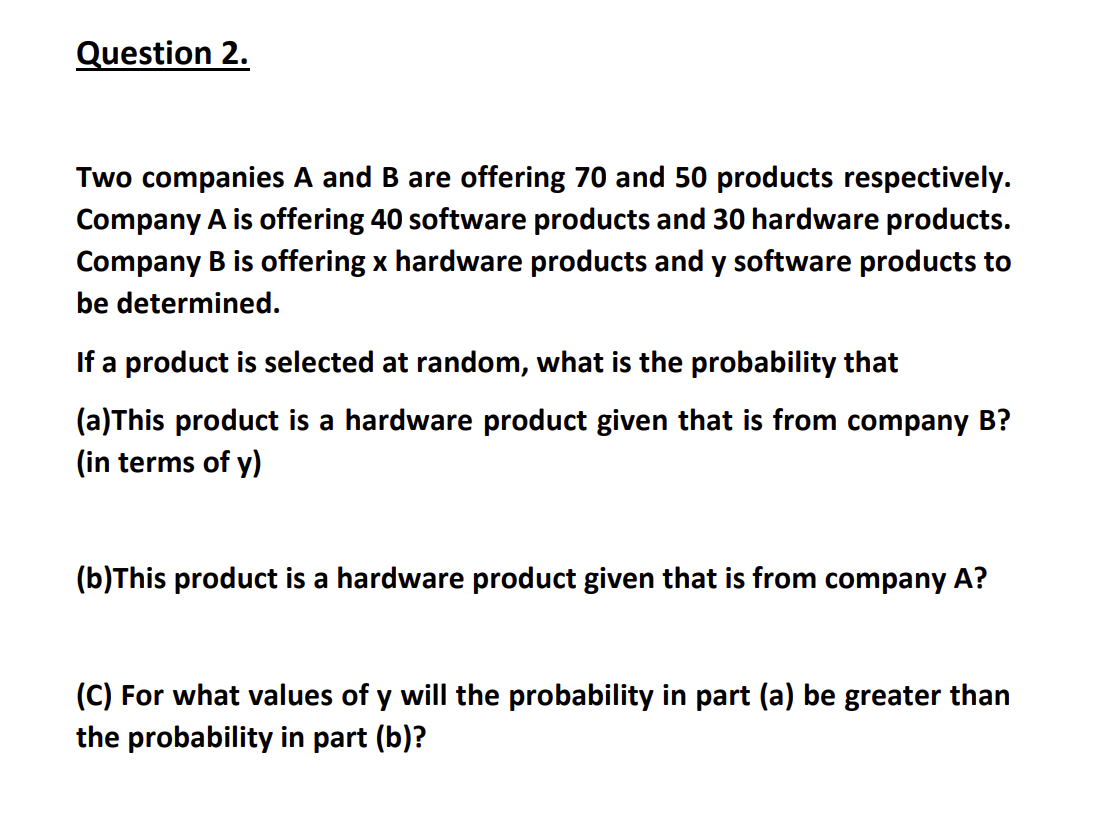 Question 2.
Two companies A and B are offering 70 and 50 products respectively.
Company A is offering 40 software products and 30 hardware products.
Company B is offering x hardware products and y software products to
be determined.
If a product is selected at random, what is the probability that
(a)This product is a hardware product given that is from company B?
(in terms of y)
(b)This product is a hardware product given that is from company A?
(C) For what values of y will the probability in part (a) be greater than
the probability in part (b)?