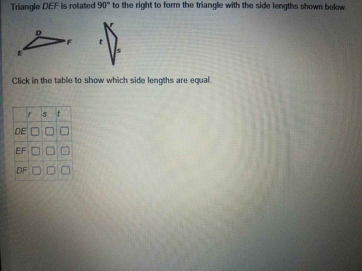 Triangle DEFİS rotated 90° to the right to form the triangle with the side lengths shown below.
Click in the table to show which side lengths are equal
DE O
EF O
DF O0
