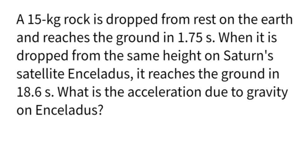 A 15-kg rock is dropped from rest on the earth
and reaches the ground in 1.75 s. When it is
dropped from the same height on Saturn's
satellite Enceladus, it reaches the ground in
18.6 s. What is the acceleration due to gravity
on Enceladus?