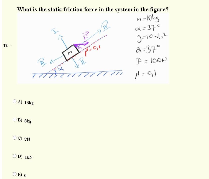 What is the static friction force in the system in the figure?
m-10kg
a=37°
&=37°
F= 1OON
l'o-
12 -
A) 16kg
B) 8kg
8N
O D) 16N
O E) 0
